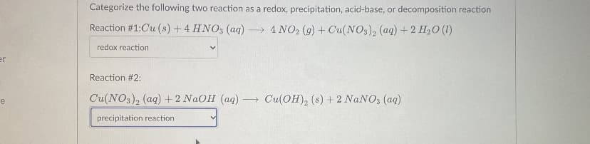 Categorize the following two reaction as a redox, precipitation, acid-base, or decomposition reaction
Reaction #1:Cu (s) + 4 HNO, (aq)
→ 4 NO2 (g) + Cu(NOs), (aq) +2 H2O (1)
redox reaction
Reaction #2:
Cu(NO3)2 (ag) + 2 NAOH (ag)
- Cu(OH), (s) + 2 NANO; (aq)
precipitation reaction
