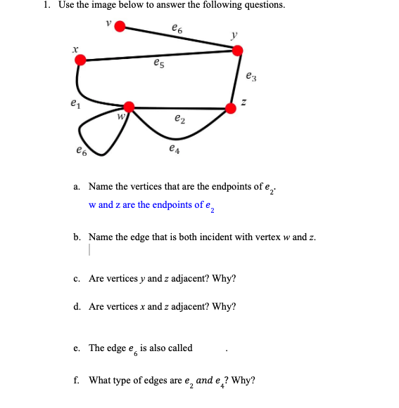 1. Use the image below to answer the following questions.
y
es
ez
e2
a. Name the vertices that are the endpoints of e,.
w and z are the endpoints of e,
b. Name the edge that is both incident with vertex w and z.
c. Are vertices y and z adjacent? Why?
d. Are vertices x and z adjacent? Why?
e. The edge e, is also called
е.
f. What type of edges are e, and e ? Why?
