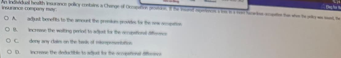 Flag for Re
An individual health insurance policy contains a Change of Occupation provision. If the inaired experiences a loor in a more acres option than when the polky was issued, the
insurance company may:
OA adjust benefits to the amount the premium provides for the new conigation
OB.
increase the waiting period to adjust for the occupational difference
deny any claim on the back of thisrepresentation
increase the deductible to adjust for the coupational difference
OC
OD.