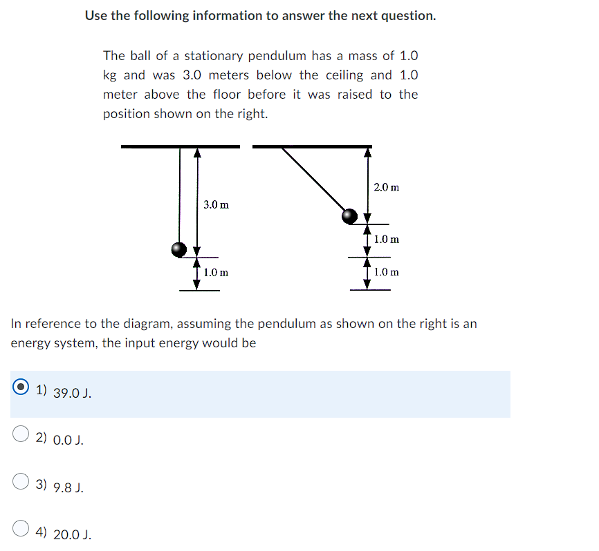 Use the following information to answer the next question.
The ball of a stationary pendulum has a mass of 1.0
kg and was 3.0 meters below the ceiling and 1.0
meter above the floor before it was raised to the
position shown on the right.
2.0 m
3.0 m
1.0 m
1.0 m
1.0 m
In reference to the diagram, assuming the pendulum as shown on the right is an
energy system, the input energy would be
1) 39.0 J.
2) 0.0 J.
3) 9.8 J.
4) 20.0 J.
