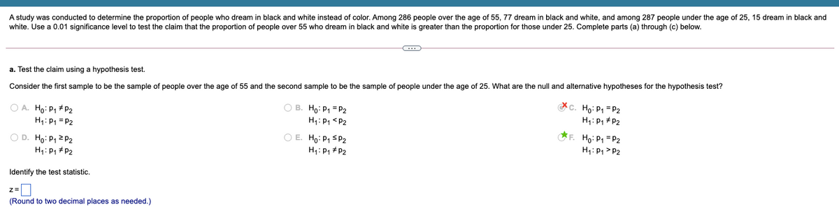 A study was conducted to determine the proportion of people who dream in black and white instead of color. Among 286 people over the age of 55, 77 dream in black and white, and among 287 people under the age of 25, 15 dream in black and
white. Use a 0.01 significance level to test the claim that the proportion of people over 55 who dream in black and white is greater than the proportion for those under 25. Complete parts (a) through (c) below.
a. Test the claim using a hypothesis test.
Consider the first sample to be the sample of people over the age of 55 and the second sample to be the sample of people under the age of 25. What are the null and alternative hypotheses for the hypothesis test?
c. Ho: P1 = P2
H1: P1 #P2
O B. Ho: P1 = P2
O A. Ho: P1 + P2
H1: P1 = P2
H1: P1 <P2
O D. Ho: P, 2 P2
H1: P1 + P2
O E. Ho: P1 S P2
H1: P1 + P2
F. Ho: P1=P2
H1: P1 > P2
Identify the test statistic.
(Round to two decimal places as needed.)
