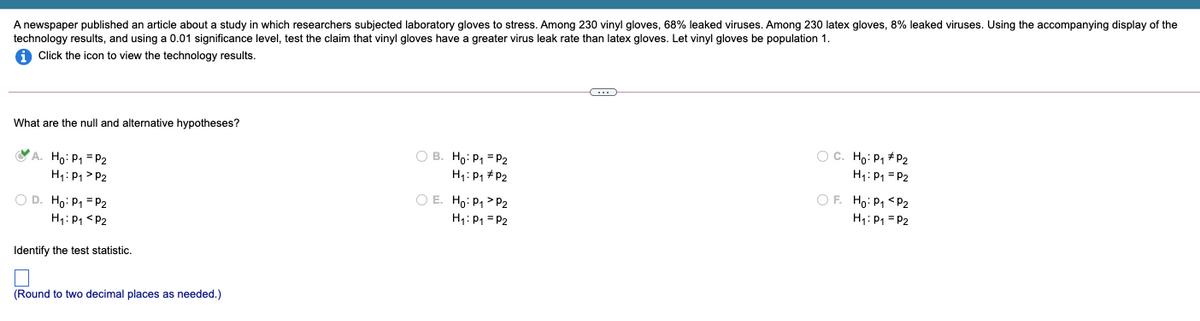 A newspaper published an article about a study in which researchers subjected laboratory gloves to stress. Among 230 vinyl gloves, 68% leaked viruses. Among 230 latex gloves, 8% leaked viruses. Using the accompanying display of the
technology results, and using a 0.01 significance level, test the claim that vinyl gloves have a greater virus leak rate than latex gloves. Let vinyl gloves be population 1.
A Click the icon to view the technology results.
What are the null and alternative hypotheses?
A. Ho: P1 = P2
H1: P1 > P2
O B. Ho: P1 = P2
H1: P1 + P2
O C. Ho: P, +P2
H1: P1 = P2
OF. Ho: P1 <P2
H1: P1 = P2
O E. Ho: P1> P2
O D. Ho: P1 = P2
H1: P1 <P2
H1: P1 = P2
Identify the test statistic.
(Round to two decimal places as needed.)
