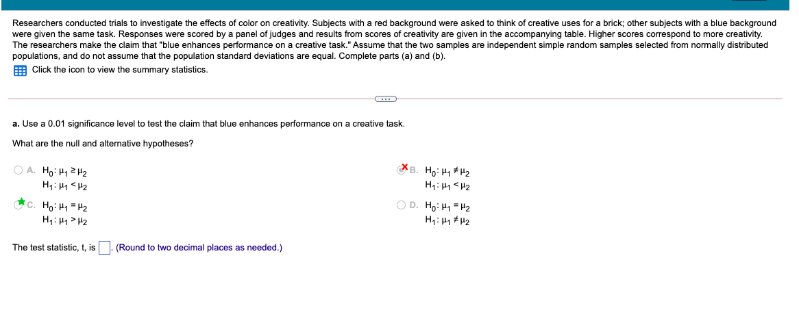 were given the same task. Responses were scored by a panel of judges and results from scores of creativity are given in the accompanying table. Higher scores correspond to more creativity.
The researchers make the claim that "blue enhances performance on a creative task." Assume that the two samples are independent simple random samples selected from normally distributed
populations, and do not assume that the population standard deviations are equal. Complete parts (a) and (b).
Researchers conducted trials to investigate the effects of color on creativity. Subjects with a red background were asked to think of creative uses for a brick; other subjects with a blue background
E Click the icon to view the summary statistics.
a. Use a 0.01 significance level to test the claim that blue enhances performance on a creative task.
What are the null and alternative hypotheses?
O A. Ho: H12H2
H1: H1 <H2
B. Ho: H1 + H2
H1: H1<H2
*c. Ho: H1 =H2
H1: H1> H2
O D. Ho: H1 = H2
H1: H1 #H2
The test statistic, t, is
(Round to two decimal places as needed.)
