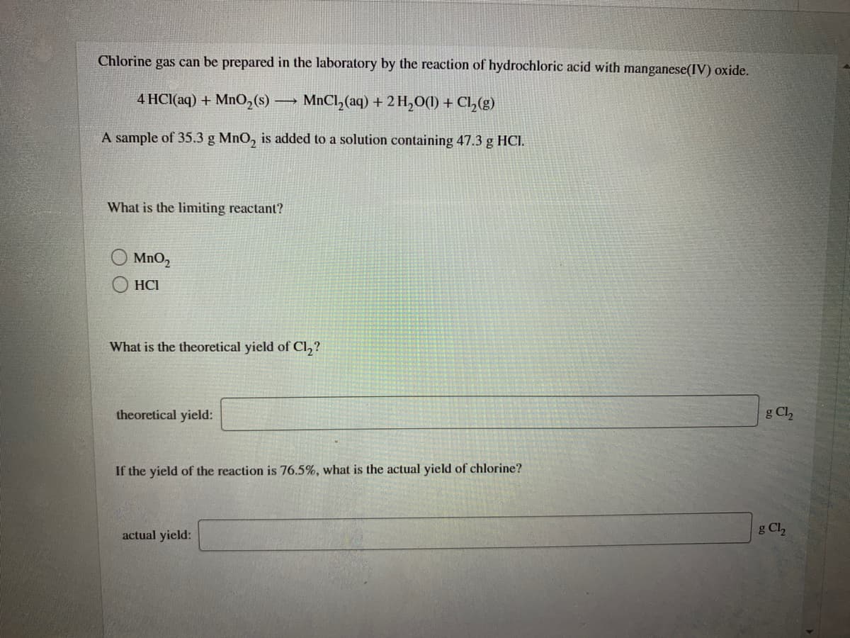 Chlorine gas can be prepared in the laboratory by the reaction of hydrochloric acid with manganese(IV) oxide.
4 HC(aq) + MnO,(s) → MNCI,(aq) + 2 H,0(1) + Cl,(g)
A sample of 35.3 g MnO, is added to a solution containing 47.3 g HCI.
What is the limiting reactant?
MnO,
HCI
What is the theoretical yield of Cl,?
theoretical yield:
g Cl
If the yield of the reaction is 76.5%, what is the actual yield of chlorine?
actual yield:
g Cl,
