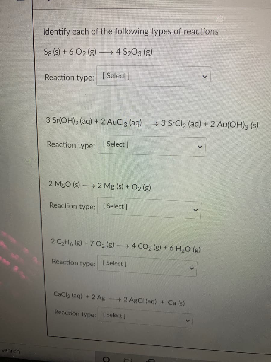 Identify each of the following types of reactions
S8 (s) + 6 O2 (g) 4 S203 (g)
Reaction type: [Select ]
3 Sr(OH)2 (aq) + 2 AuCl3 (aq) → 3 SrCl2 (aq) + 2 Au(OH)3 (s)
Reaction type: [Select ]
2 MgO (s) 2 Mg (s) + O2 (g)
Reaction type: [Select ]
2 C2H6 (g) + 7 O2 (g) → 4 CO2 (g) + 6 H2O (g)
Reaction type:
[ Select ]
CaCl2 (aq) + 2 Ag 2 AgCI (aq) + Ca (s)
Reaction type:
[ Select ]
search
