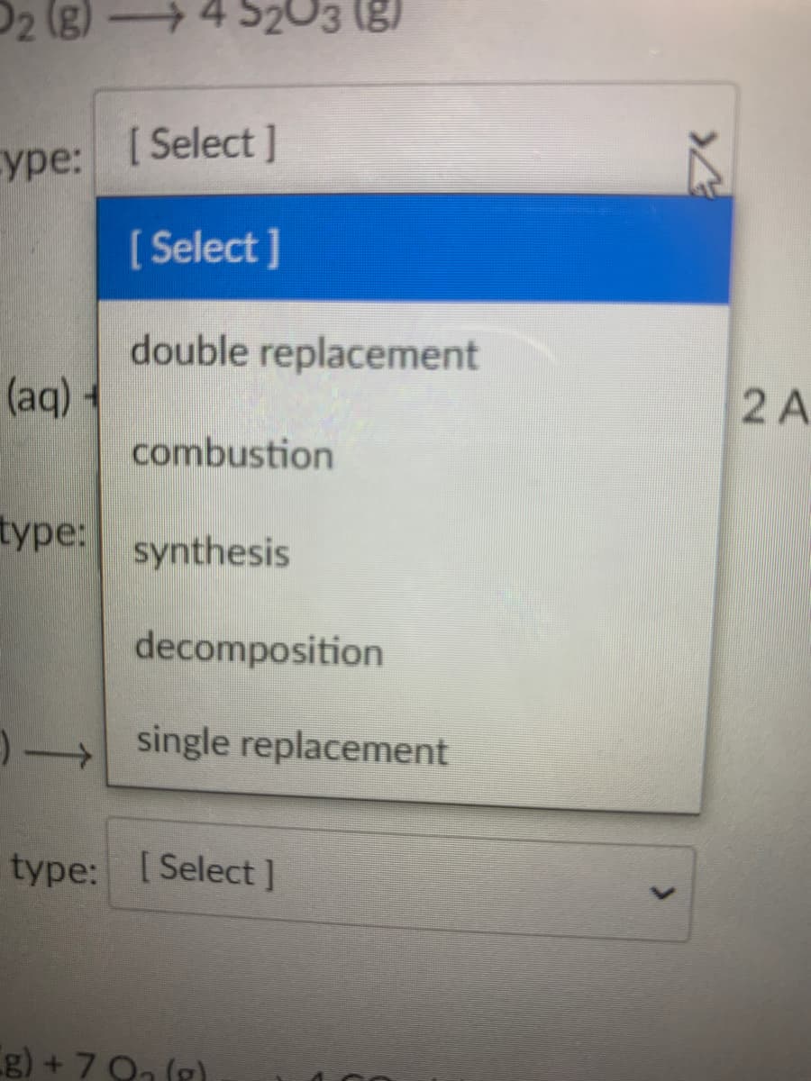 D2 (g) 4 S203 (g)
уре:
[ Select ]
[ Select ]
double replacement
(aq) +
2 A
combustion
type:
synthesis
decomposition
single replacement
type: [Select]
g) + 7 On (g)
