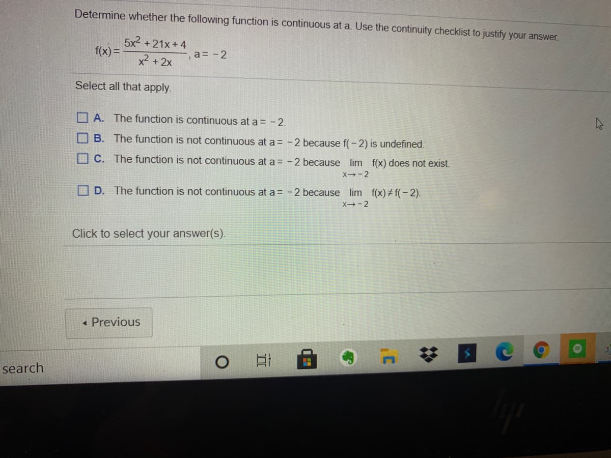 Determine whether the following function is continuous at a. Use the continuity checklist to justify your answer.
5x2 +21x+ 4
f(x) =
a = -2
x2 +2x
Select all that apply.
O A. The function is continuous at a = -2.
O B. The function is not continuous at a = -2 because f(- 2) is undefined.
O C. The function is not continuous at a = -2 because lim f(x) does not exist.
X-2
O D. The function is not continuous at a = -2 because lim f(x)# f(- 2).
X→-2
Click to select your answer(s).
« Previous
search
