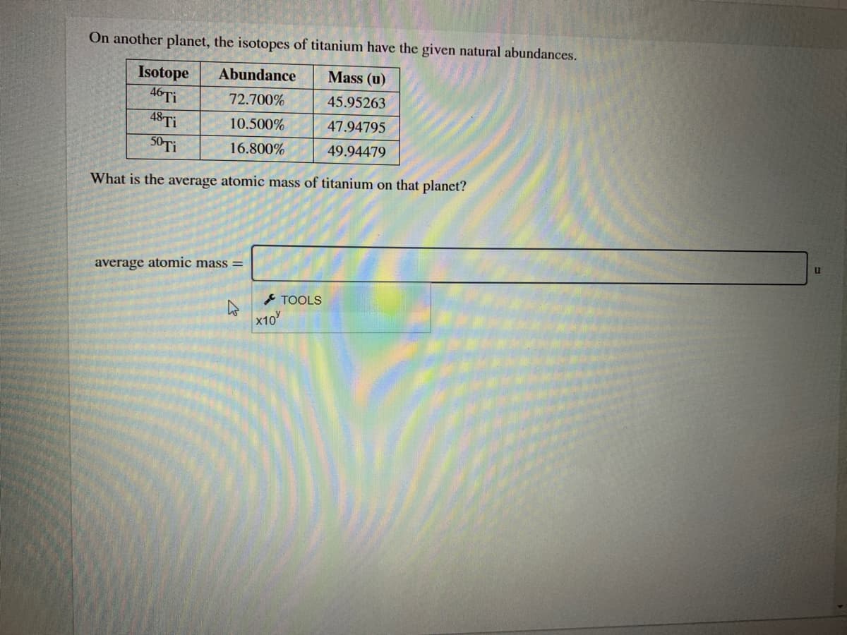 On another planet, the isotopes of titanium have the given natural abundances.
Mass (u)
Isotope
46 Ti
48 Ti
Abundance
72.700%
45.95263
10.500%
47.94795
50 Ti
16.800%
49.94479
What is the average atomic mass of titanium on that planet?
u
average atomic mass =
- TOOLS
x10
