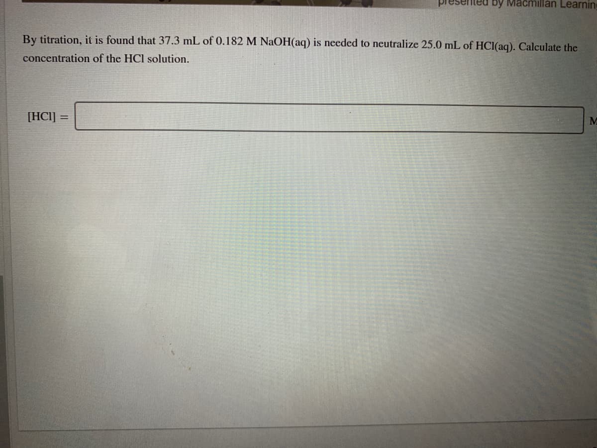 presented by Macmillan Learning
By titration, it is found that 37.3 mL of 0.182 M NaOH(aq) is needed to neutralize 25.0 mL of HCI(aq). Calculate the
concentration of the HCl solution.
[HCI] =
