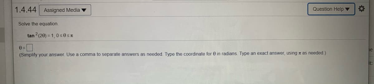 1.4.44
Assigned Media v
Question Help ▼
Solve the equation.
tan 2 (20) = 1, 0 s0ST
0=
(Simplify your answer. Use a comma to separate answers as needed. Type the coordinate for 0 in radians. Type an exact answer, using n as needed.)
