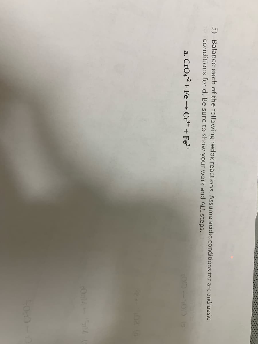 5) Balance each of the following redox reactions. Assume acidic conditions for a-c and basic
To conditions for d. Be sure to show your work and ALL steps.
a. CrO42+ Fe→ Cr³* + Fe3+
02 (d
OnM M
