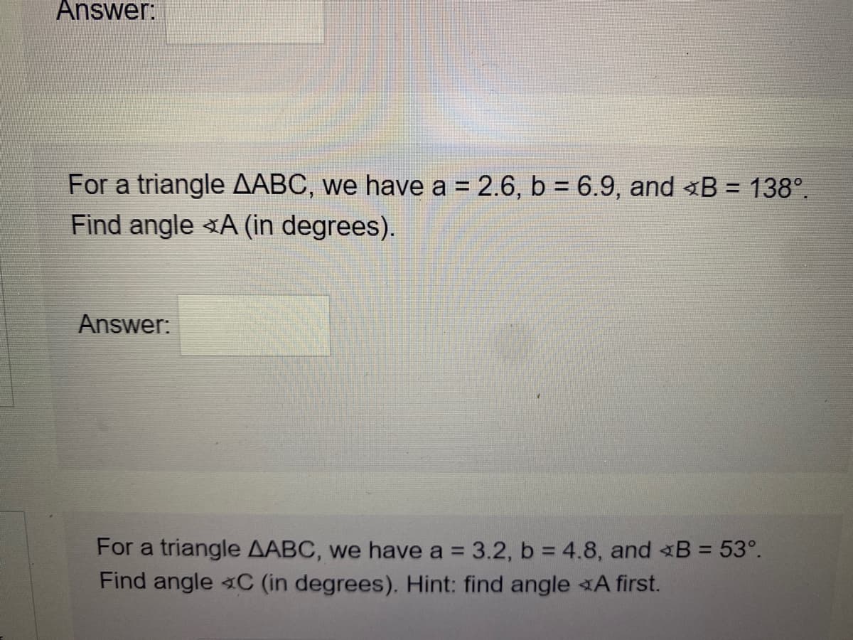 Answer:
For a triangle AABC, we have a = 2.6, b = 6.9, and <B = 138°.
Find angle A (in degrees).
Answer:
For a triangle AABC, we have a = 3.2, b = 4.8, and B = 53°.
Find angle C (in degrees). Hint: find angle A first.
%3D
