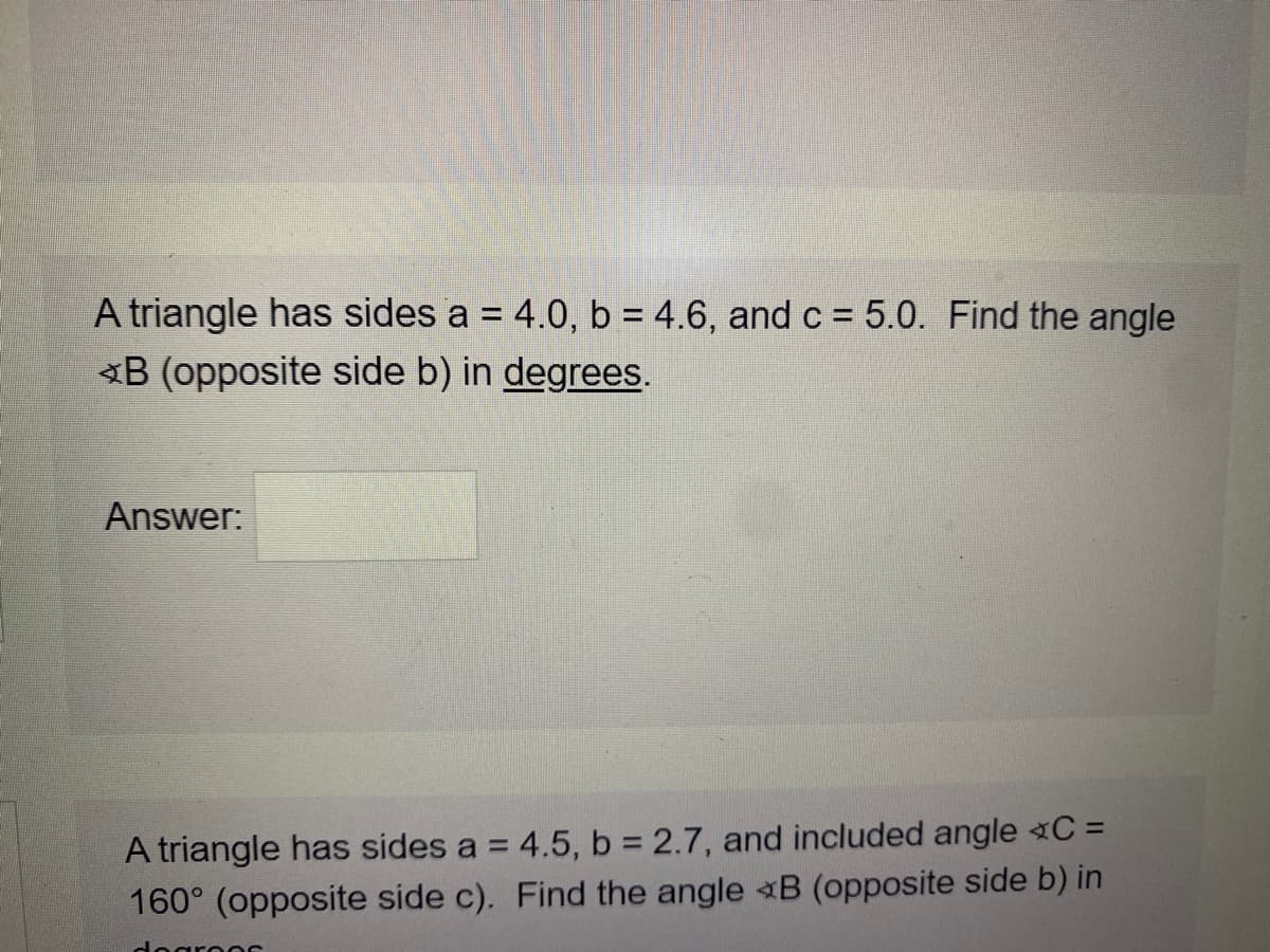 A triangle has sides a = 4.0, b = 4.6, and c = 5.0. Find the angle
<B (opposite side b) in degrees.
Answer:
A triangle has sides a = 4.5, b 2.7, and included angle C =
160° (opposite side c). Find the angle B (opposite side b) in
degros
