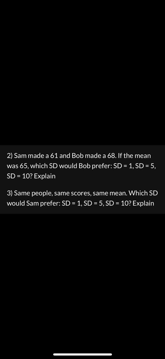 2) Sam made a 61 and Bob made a 68. If the mean
was 65, which SD would Bob prefer: SD = 1, SD = 5,
SD = 10? Explain
3) Same people, same scores, same mean. Which SD
would Sam prefer: SD = 1, SD = 5, SD = 10? Explain