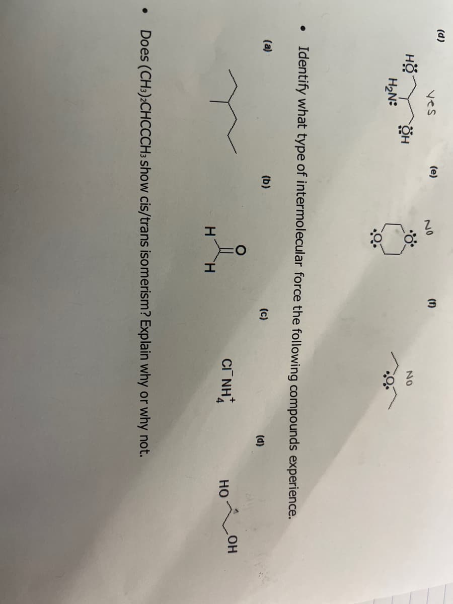 (d)
yes
HO OH
HÖ
H₂N:
(a)
(e)
No
(b)
3
• Identify what type of intermolecular force the following compounds experience.
H
(f)
NO
(C)
CINH
(d)
• Does (CH3)2CHCCCH3 show cis/trans isomerism? Explain why or why not.
HO
OH