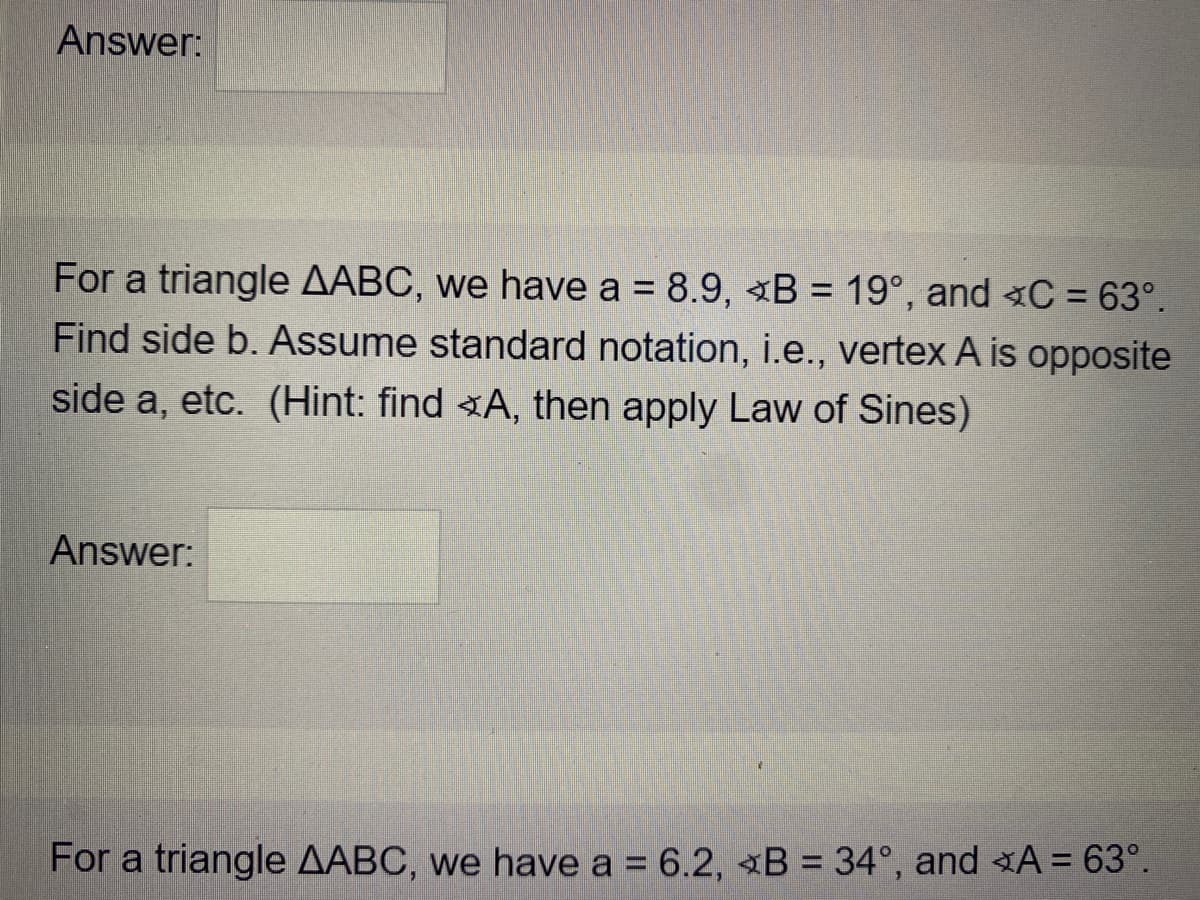 Answer:
For a triangle AABC, we have a = 8.9, «B = 19°, and C = 63°.
Find side b. Assume standard notation, i.e., vertex A is opposite
%3D
%3D
side a, etc. (Hint: find A, then apply Law of Sines)
Answer:
For a triangle AABC, we have a = 6.2, B = 34°, and A = 63°.
