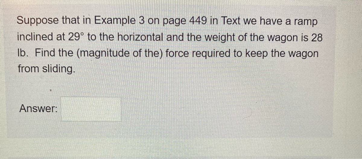 Suppose that in Example 3 on page 449 in Text we have a ramp
inclined at 29° to the horizontal and the weight of the wagon is 28
Ib. Find the (magnitude of the) force required to keep the wagon
from sliding.
Answer:
