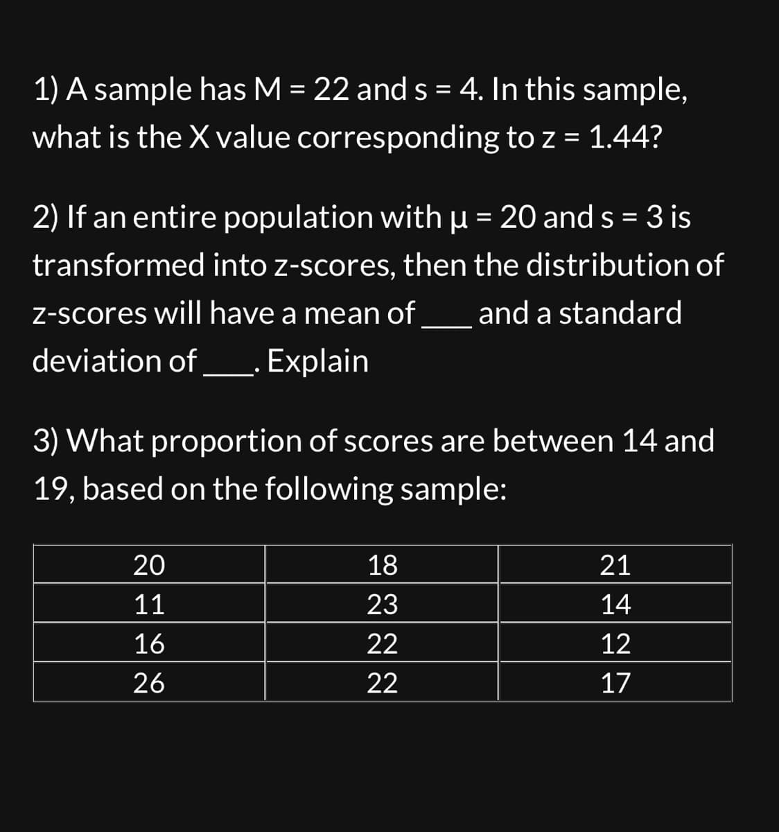 **Educational Content on Z-Scores and Sample Analysis**

1) A sample has M = 22 and s = 4. In this sample, what is the X value corresponding to z = 1.44?

2) If an entire population with μ = 20 and s = 3 is transformed into z-scores, then the distribution of z-scores will have a mean of ___ and a standard deviation of ___. Explain.

3) What proportion of scores are between 14 and 19, based on the following sample:

| 20 | 18 | 21 |
|----|----|----|
| 11 | 23 | 14 |
| 16 | 22 | 12 |
| 26 | 22 | 17 |

**Explanation of Problem 3:**

To find the proportion of scores between 14 and 19, identify the scores within the sample that fall within this range. Then, calculate the proportion based on the total number of scores provided.