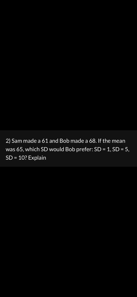 2) Sam made a 61 and Bob made a 68. If the mean
was 65, which SD would Bob prefer: SD = 1, SD = 5,
SD = 10? Explain