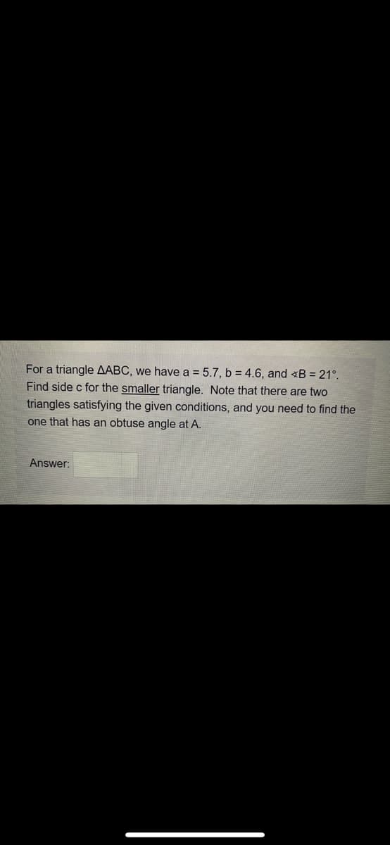 For a triangle AABC, we have a = 5.7, b = 4.6, and B = 21°.
Find side c for the smaller triangle. Note that there are two
triangles satisfying the given conditions, and you need to find the
one that has an obtuse angle at A.
Answer:
