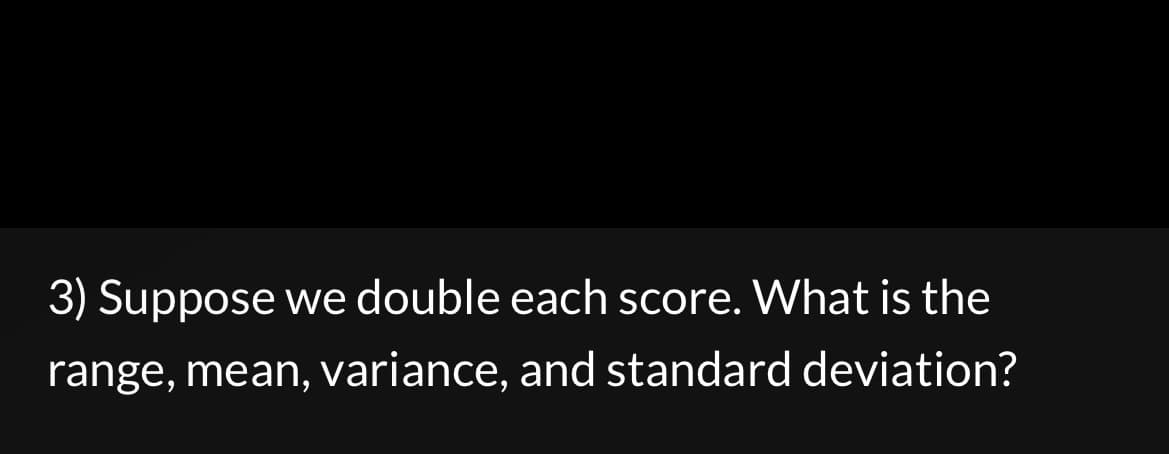 3) Suppose we double each score. What is the
range, mean, variance, and standard deviation?