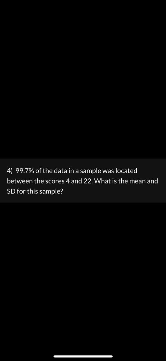 4) 99.7% of the data in a sample was located
between the scores 4 and 22. What is the mean and
SD for this sample?