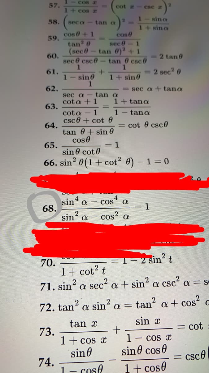 1 - COSE
57.
cot - CSC r
1+cos x
1-sina
58.
seca
tan a
1+ sina
cos 0+1
tan? 0
(sec0-tan 0)2+1
cose
59.
sec0
1.
60.
sec 0 csc0
tan 0 csc 6
=2 tan 0
61.
= 2 sec2 0
1-sin0
1+sin0
62.
= sec a +tana
sec a
tan a
cota + 1
1+ tana
63.
1- tana
cota -1
csc0 + cot 0
64.
tan 0 + sin 0
coso
cot 0 csc0
= 1
65.
sin 0 cot0
66. sin? 0(1+ cot2 0) – 1= 0
4
CoS
sin a
68.
sin' a
= 1
2
cos? a
2
=1-2 sin²t
70.
1+ cot? t
71. sin? a sec² a + sin? a csc a = s
72. tan? a sin² a =
tan?
a + cos?
tan x
sin x
= cot
73.
1+ cos x
sin0
1- cos x
sine cose
csco
74.
1- Cose
1+ cos0
