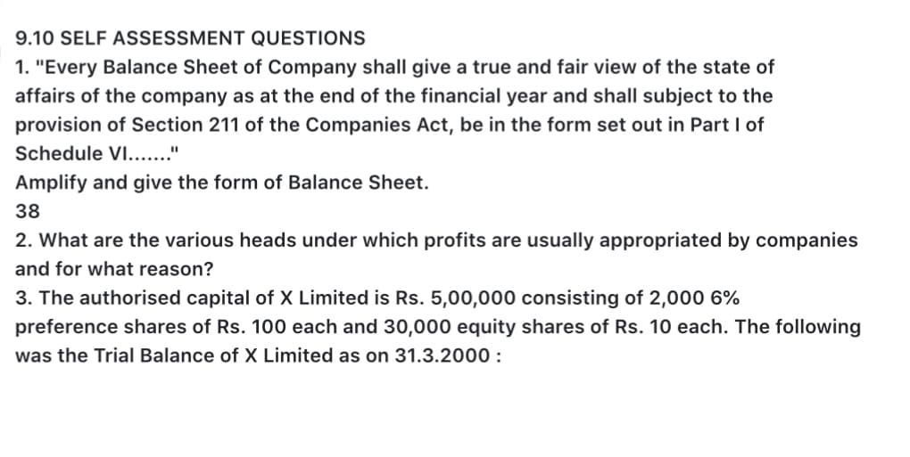 9.10 SELF ASSESSMENT QUESTIONS
1. "Every Balance Sheet of Company shall give a true and fair view of the state of
affairs of the company as at the end of the financial year and shall subject to the
provision of Section 211 of the Companies Act, be in the form set out in Part I of
Schedule VI.."
Amplify and give the form of Balance Sheet.
38
2. What are the various heads under which profits are usually appropriated by companies
and for what reason?
3. The authorised capital of X Limited is Rs. 5,00,000 consisting of 2,000 6%
preference shares of Rs. 100 each and 30,000 equity shares of Rs. 10 each. The following
was the Trial Balance of X Limited as on 31.3.2000 :
