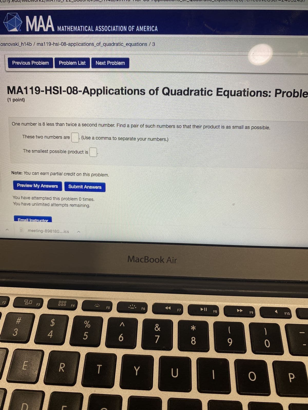 **MA119-HSI-08: Applications of Quadratic Equations - Problem**

**One number is 8 less than twice a second number. Find a pair of such numbers so that their product is as small as possible.**

- **These two numbers are:** [ ] (Use a comma to separate your numbers.)
- **The smallest possible product is:** [ ]

**Note:** You can earn partial credit on this problem.

- **Buttons:** 
  - Preview My Answers
  - Submit Answers

You have attempted this problem 0 times.

Unlimited attempts remaining.

**Additional Information:**

There is no graph or diagram in the provided content.