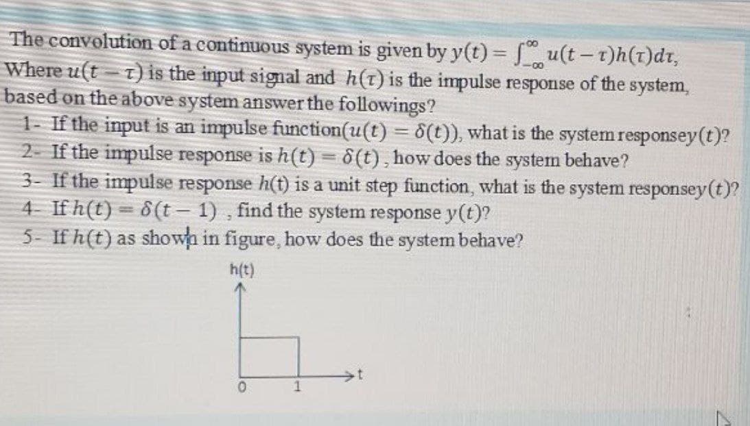 The convolution of a continuous system is given by y(t) = Su(t-t)h()dt,
Where u(t - t) is the input signal and h(t) is the impulse response of the system,
based on the above system answer the followings?
1- If the input is an impulse function(u(t) = 6(t)), what is the system responsey (t)?
2- If the impulse response is h(t) = 6(t), how does the system behave?
3- If the impulse response h(t) is a unit step function, what is the system responsey(t)?
4 If h(t) = 8(t – 1) , find the system response y(t)?
5- If h(t) as showa in figure, how does the system behave?
-00
|3|
|
h(t)
