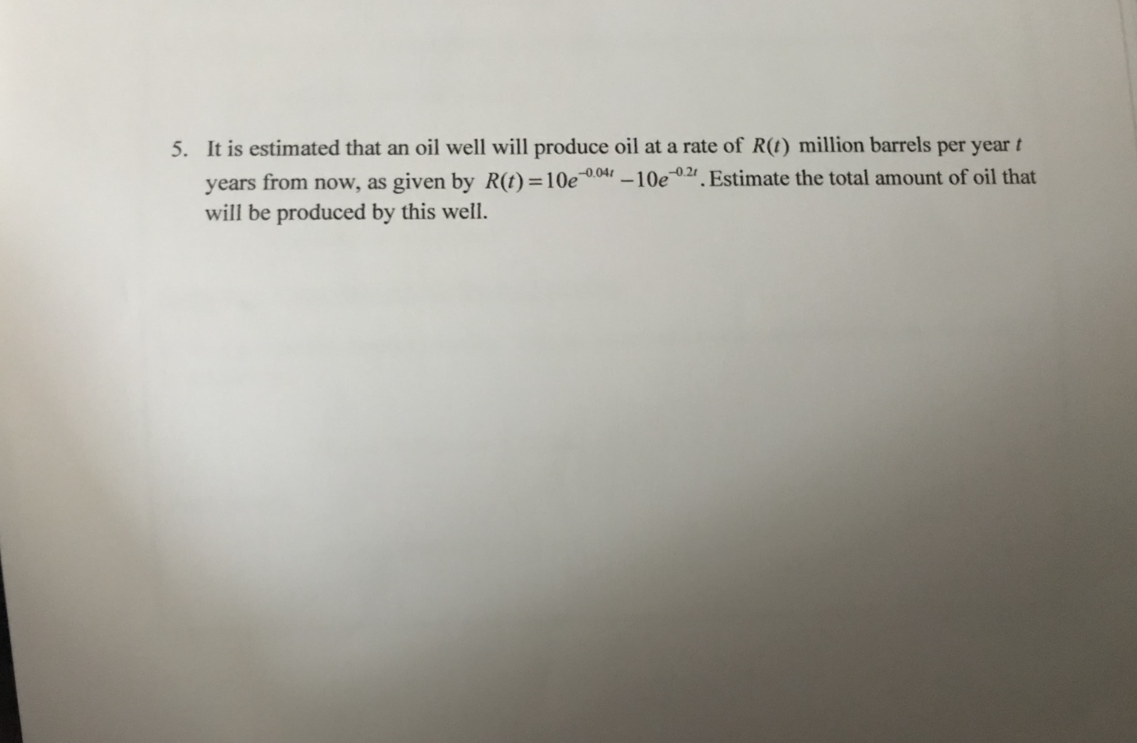 5. It is estimated that an oil well will produce oil at a rate of R(t) million barrels per year t
years from now, as given by R(t)=10e r -10e. Estimate the total amount of oil that
will be produced by this well.
-0.04
-0.21
