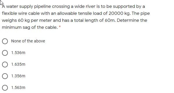 water supply pipeline crossing a wide river is to be supported by a
flexible wire cable with an allowable tensile load of 20000 kg. The pipe
weighs 60 kg per meter and has a total length of 60m. Determine the
minimum sag of the cable. *
None of the above
O 1.536m
O 1.635m
1.356m
1.563m
