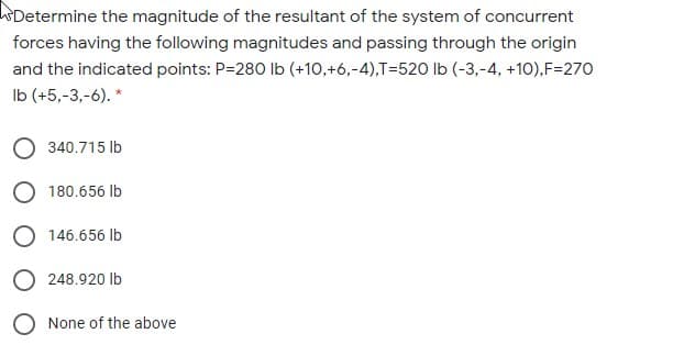 WDetermine the magnitude of the resultant of the system of concurrent
forces having the following magnitudes and passing through the origin
and the indicated points: P=280 Ib (+10,+6,-4),T=520 lb (-3,-4, +10),F=270
Ib (+5,-3,-6). *
O 340.715 Ib
O 180.656 lb
O 146.656 Ib
248.920 lb
O None of the above
