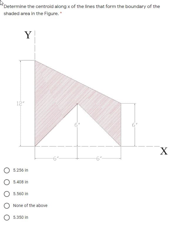 Determine the centroid along x of the lines that form the boundary of the
shaded area in the Figure. *
Y
12
-6"-
-6"-
O 5.256 in
O 5.408 in
5.560 in
None of the above
5.350 in
