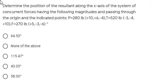 Determine the position of the resultant along the x-axis of the system of
concurrent forces having the following magnitudes and passing through
the origin and the indicated points: P=280 Ib (+10,+6,-4),T=520 lb (-3,-4,
+10),F=270 Ib (+5,-3,-6) *
O 64.53°
O None of the above
O 115.47°
43.03°
58.00°
