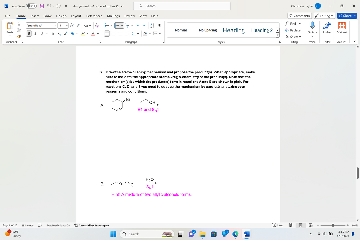 W
AutoSave
Off 周り
Assignment 3-1 Saved to this PC ✓
Search
Review View Help
File
Home Insert Draw Design
Aptos (Body)
Layout References Mailings
▾ 11
A A Aav
Ро
Paste
B
I
U
く
ab
x² A
✓
く
Clipboard
Page 8 of 10
1 82°F
Sunny
254 words
ㄈㄨˋ
Font
☑
く
Paragraph
Christiana Taylor CT
Comments
Editing ✓ Share
Find
✓
T
Normal
No Spacing Heading Heading 2
Replace
Select ▾
☑
Styles
Editing
6. Draw the arrow-pushing mechanism and propose the product(s). When appropriate, make
sure to indicate the appropriate stereo-/regio-chemistry of the product(s). Note that the
mechanism(s) by which the product(s) form in reactions A and B are shown in pink. For
reactions C, D, and E you need to deduce the mechanism by carefully analyzing your
reagents and conditions.
A.
Br
OH
E1 and SN1
B.
H₂O
SN1
Hint: A mixture of two allylic alcohols forms.
叹
Text Predictions: On
Accessibility: Investigate
2
17
Q Search
W
Focus
Dictate Editor
Add-ins
Voice
Editor
Add-ins
>
+ 100%
3:15 PM
4/2/2024