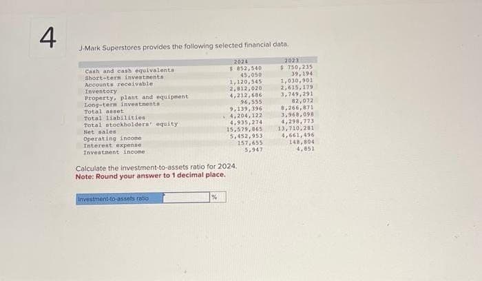 4
J-Mark Superstores provides the following selected financial data.
Cash and cash equivalents
Short-term investments
Accounts receivable:
Inventory
Property, plant
and equipment
Long-term investments -
Total liabilities
2024
$ 852,540
45,050
1,120,545
2,012,020
2023
$ 750,235
39,194
1,030,901
2,615,179
3,749,291
4,212,686
96,555
82,072
Total asset
9,139,396
8,266,871
4,204,122
3,968,098
Total stockholders' equity
4,935,274
4,298,773
Net sales
15,579,865
13,710,281
Operating income
5,452,953
4,661,496
Interest expense
157,655
5,947
148,804
4,851
Investment income t
Calculate the investment-to-assets ratio for 2024.
Note: Round your answer to 1 decimal place.
Investment-to-assets ratio
%