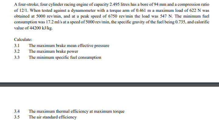 A four-stroke, four cylinder racing engine of capacity 2.495 litres has a bore of 94 mm and a compression ratio
of 12/1. When tested against a dynamometer with a torque arm of 0.461 m a maximum load of 622 N was
obtained at 5000 rev/min, and at a peak speed of 6750 rev/min the load was 547 N. The minimum fuel
consumption was 17.2 ml/s at a speed of 5000 rev/min, the specific gravity of the fuel being 0.735, and calorific
value of 44200 kJ/kg.
Calculate:
3.1
The maximum brake mean effective pressure
3.2
The maximum brake power
3.3
The minimum specific fuel consumption
3.4
The maximum thermal efficiency at maximum torque
3.5
The air standard efficiency