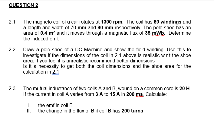 QUESTION 2
2.1
The magneto coil of a car rotates at 1300 rpm. The coil has 80 windings and
a length and width of 70 mm and 90 mm respectively. The pole shoe has an
area of 0.4 m? and it moves through a magnetic flux of 35 mWb. Determine
the induced emf.
2.2
Draw a pole shoe of a DC Machine and show the field winding. Use this to
investigate if the dimensions of the coil in 2.1 above is realistic w.r.t the shoe
area. If you feel it is unrealistic recommend better dimensions
Is it a necessity to get both the coil dimensions and the shoe area for the
calculation in 2.1
2.3
The mutual inductance of two coils A and B, wound on a common core is 20 H.
If the current in coil A varies from 3 A to 15 A in 200 ms. Calculate:
I.
the emf in coil B
II. the change in the flux of B if coil B has 200 turns
