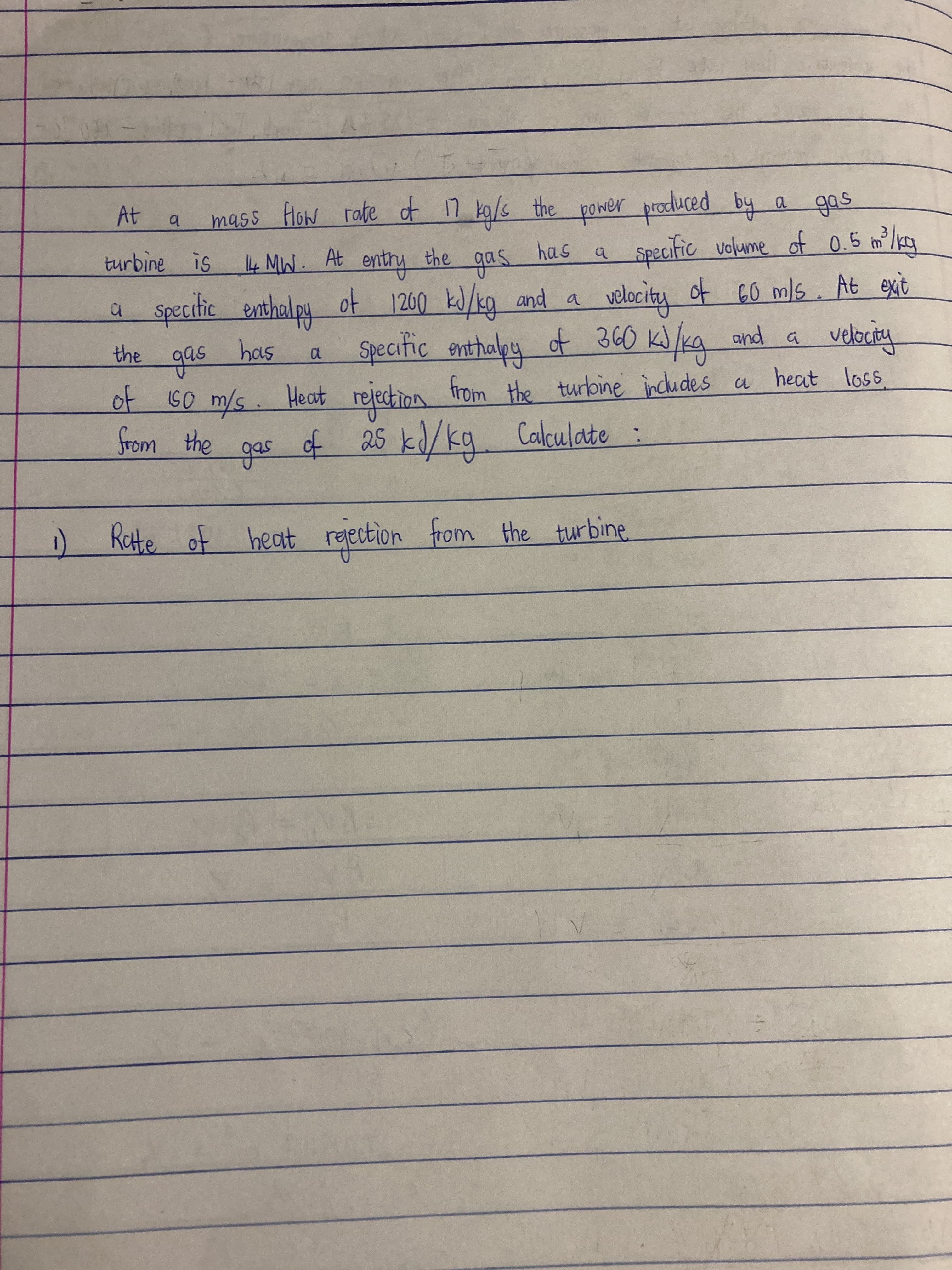 a.
4MW. At entry
the
as
velocity of 60 ms. At exit
turbine is
a Specitic enthalpy of 1200 kJ/kg and a
Specitic enthaly of 360 K)/Kg and a
টिल फटा
the
Heat refection heat loss
of
25kd/kq. Calculate :
from the turbine includes a
from the
Kette of heat regection from the turbine
