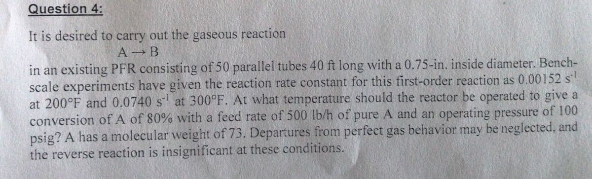 Question 4:
It is desired to carry out the gaseous reaction
A B
in an existing PFR consisting of 50 parallel tubes 40 ft long with a 0.75-in. inside diameter. Bench-
scale experiments have given the reaction rate constant for this first-order reaction as 0.00152 s¹
at 200°F and 0.0740 s¹ at 300°F. At what temperature should the reactor be operated to give a
conversion of A of 80% with a feed rate of 500 lb/h of pure A and an operating pressure of 100
psig? A has a molecular weight of 73. Departures from perfect gas behavior may be neglected, and
the reverse reaction is insignificant at these conditions.