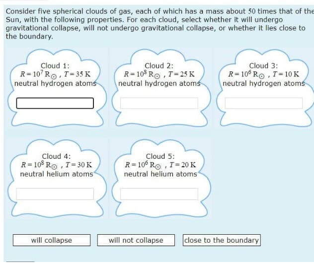 Consider five spherical clouds of gas, each of which has a mass about 50 times that of the
Sun, with the following properties. For each cloud, select whether it will undergo
gravitational collapse, will not undergo gravitational collapse, or whether it lies close to
the boundary.
Cloud 1:
R= 107 Ro, T=35 K
neutral hydrogen atoms
Cloud 2:
R= 10$ RO, T=25 K
neutral hydrogen atoms
Cloud 3:
R= 10° Ro , T=10 K
neutral hydrogen atoms
Cloud 4:
Cloud 5:
R= 108 Ro , T= 30 K
neutral helium atoms
R= 106 Ro , T=20 K
neutral helium atoms
will collapse
will not collapse
close to the boundary
