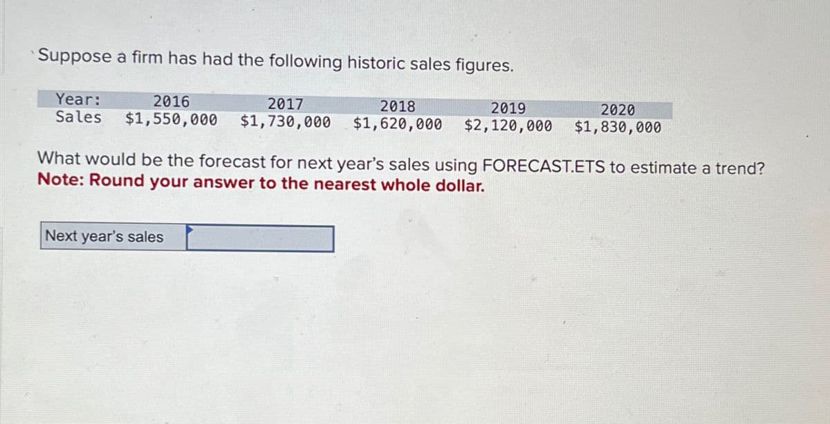 Suppose à firm has had the following historic sales figures.
Year:
Sales
2016
$1,550,000
2017
$1,730,000
2018
$1,620,000
2019
$2,120,000
2020
$1,830,000
What would be the forecast for next year's sales using FORECAST.ETS to estimate a trend?
Note: Round your answer to the nearest whole dollar.
Next year's sales