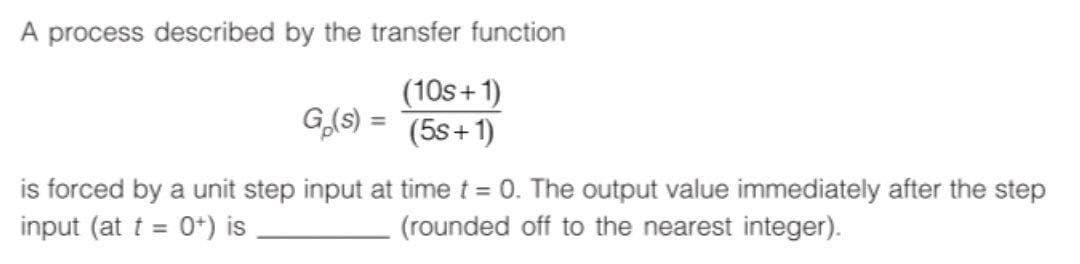 A process described by the transfer function
(10s+1)
G,(S) = (5s+1)
is forced by a unit step input at time t = 0. The output value immediately after the step
input (at t = 0+) is
(rounded off to the nearest integer).
