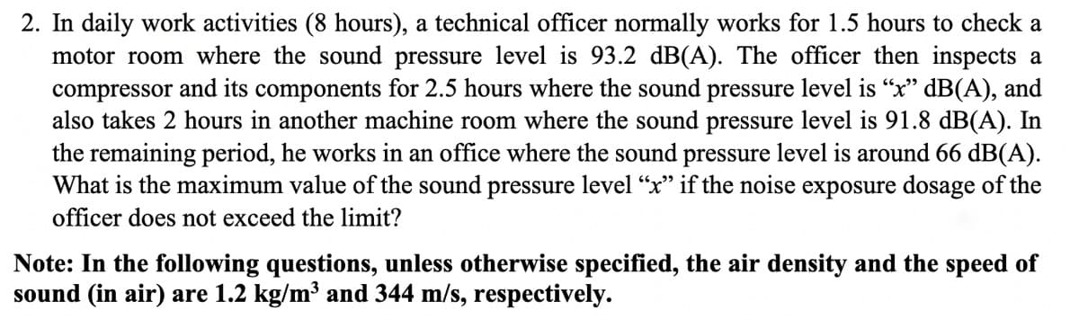 2. In daily work activities (8 hours), a technical officer normally works for 1.5 hours to check a
motor room where the sound pressure level is 93.2 dB(A). The officer then inspects a
compressor and its components for 2.5 hours where the sound pressure level is "x" dB(A), and
also takes 2 hours in another machine room where the sound pressure level is 91.8 dB(A). In
the remaining period, he works in an office where the sound pressure level is around 66 dB(A).
What is the maximum value of the sound pressure level “x" if the noise exposure dosage of the
officer does not exceed the limit?
Note: In the following questions, unless otherwise specified, the air density and the speed of
sound (in air) are 1.2 kg/m³ and 344 m/s, respectively.
