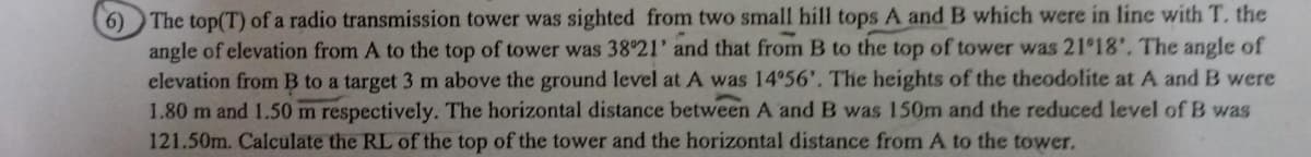 6) The top(T) of a radio transmission tower was sighted from two small hill tops A and B which were in line with T. the
angle of elevation from A to the top of tower was 38°21' and that from B to the top of tower was 21°18'. The angle of
elevation from B to a target 3 m above the ground level at A was 14°56', The heights of the theodolite at A and B were
1.80 m and 1.50 m respectively. The horizontal distance between A and B was 150m and the reduced level of B was
121.50m. Calculate the RL of the top of the tower and the horizontal distance from A to the tower.
