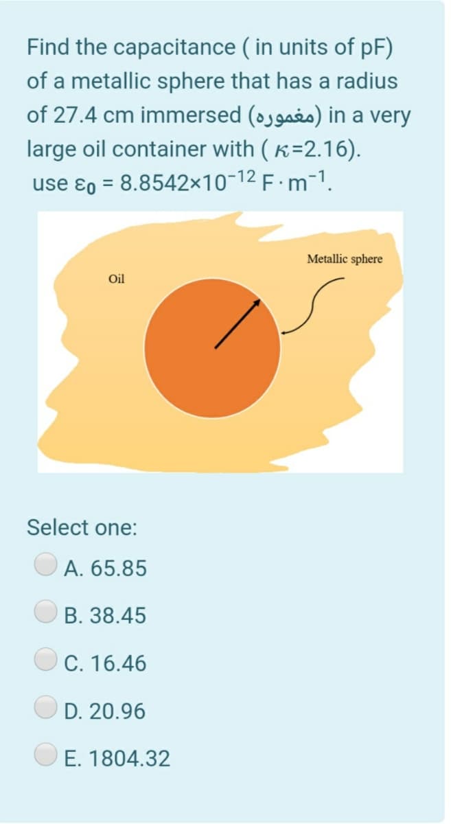 Find the capacitance ( in units of pF)
of a metallic sphere that has a radius
of 27.4 cm immersed (ojgais) in a very
large oil container with ( K=2.16).
use ɛ0 = 8.8542x10-12 F · m-1.
Metallic sphere
Oil
Select one:
A. 65.85
В. 38.45
C. 16.46
D. 20.96
E. 1804.32
