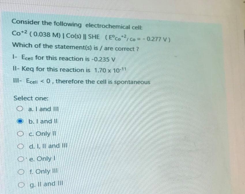 Consider the following electrochemical cell:
Co*2 (0.038 M) | Co(s) || SHE (E°Co/Co = - 0.277 V)
Which of the statement(s) is / are correct ?
|- Ecell for this reaction is -0.235 V
Il- Keq for this reaction is 1.70 x 10-11
III- Ecell < 0, therefore the cell is spontaneous
Select one:
O a. I and II
O b. I and II
Oc. Only II
O d. I, Il and III
O' e. Only I
Of. Only II
O g. Il and II
