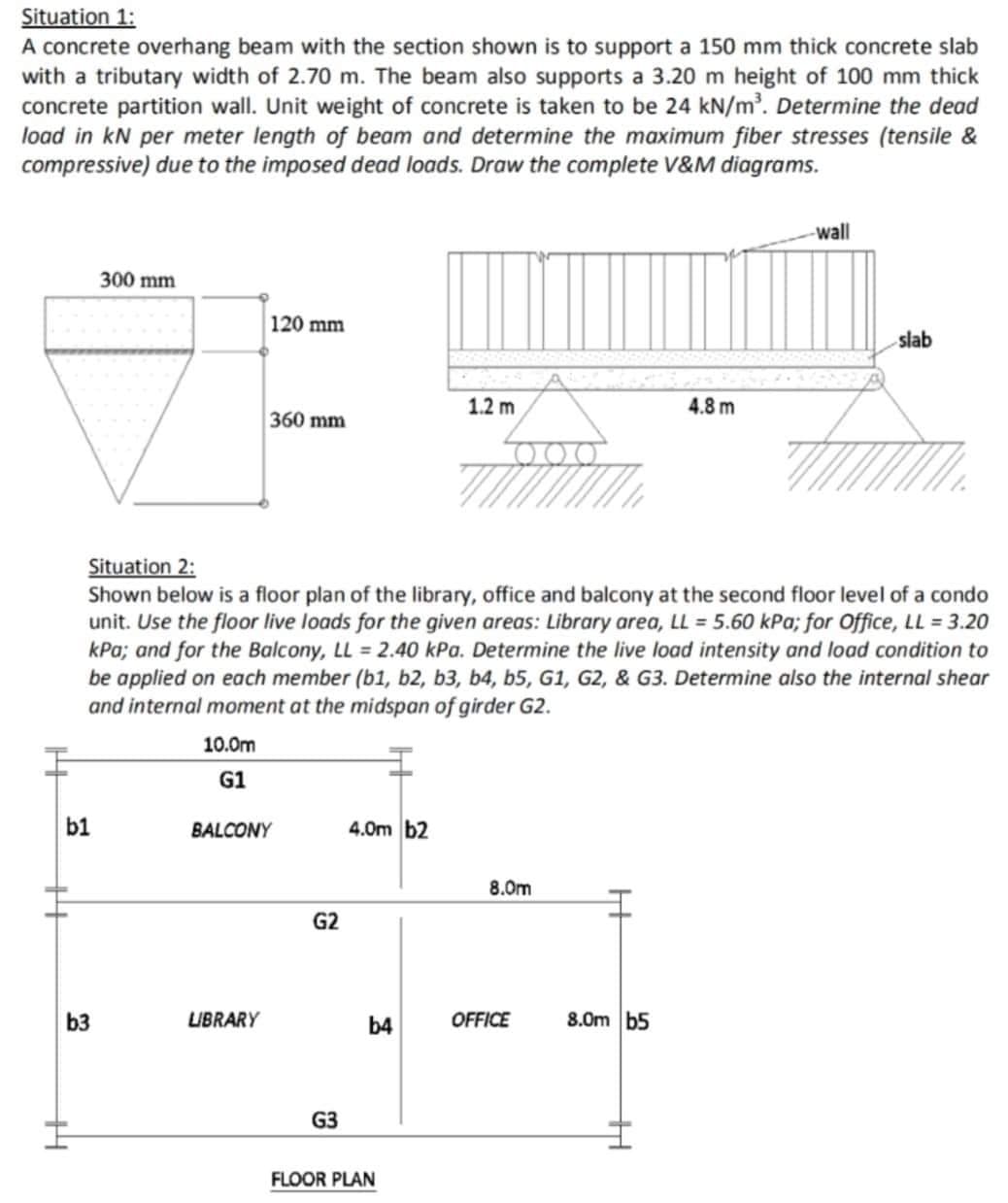 Situation 1:
A concrete overhang beam with the section shown is to support a 150 mm thick concrete slab
with a tributary width of 2.70 m. The beam also supports a 3.20 m height of 100 mm thick
concrete partition wall. Unit weight of concrete is taken to be 24 kN/m³. Determine the dead
load in kN per meter length of beam and determine the maximum fiber stresses (tensile &
compressive) due to the imposed dead loads. Draw the complete V&M diagrams.
14
b1
300 mm
b3
10.0m
G1
120 mm
360 mm
LIBRARY
Situation 2:
Shown below is a floor plan of the library, office and balcony at the second floor level of a condo
unit. Use the floor live loads for the given areas: Library area, LL = 5.60 kPa; for Office, LL = 3.20
kPa; and for the Balcony, LL = 2.40 kPa. Determine the live load intensity and load condition to
be applied on each member (b1,b2, b3, b4, b5, G1, G2, & G3. Determine also the internal shear
and internal moment at the midspan of girder G2.
BALCONY
G2
G3
4.0m b2
b4
1.2 m
FLOOR PLAN
8.0m
OFFICE
8.0m b5
4.8 m
H
-wall
slab