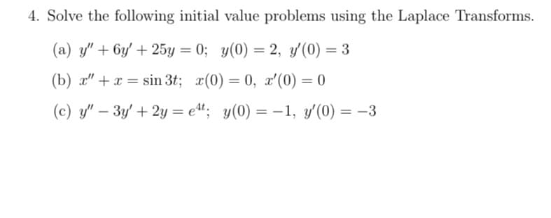 4. Solve the following initial value problems using the Laplace Transforms.
(a) y" + 6y' + 25y = 0; y(0) = 2, y'(0) = 3
(b) x" + x = sin 3t; x(0) = 0, x'(0) = 0
(c) y" - 3y' + 2y = et; y(0) = 1, y'(0) = -3